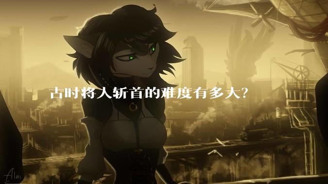 古时将人斩首的难度有多大？