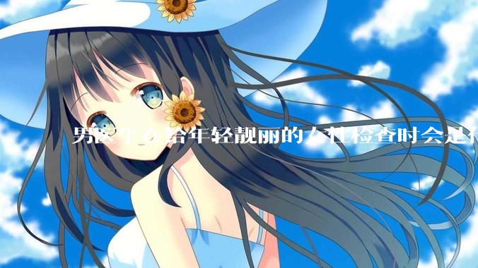 男医生在给年轻靓丽的女性检查时会是什么心态？